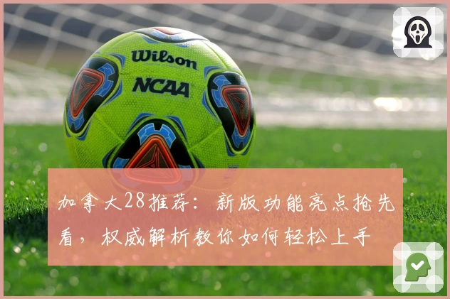加拿大28推荐：新版功能亮点抢先看，权威解析教你如何轻松上手