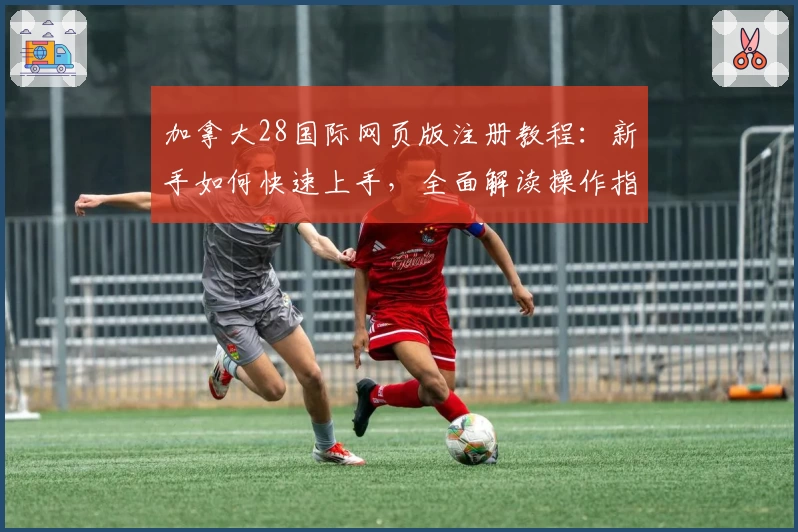 加拿大28国际网页版注册教程：新手如何快速上手，全面解读操作指南与功能亮点