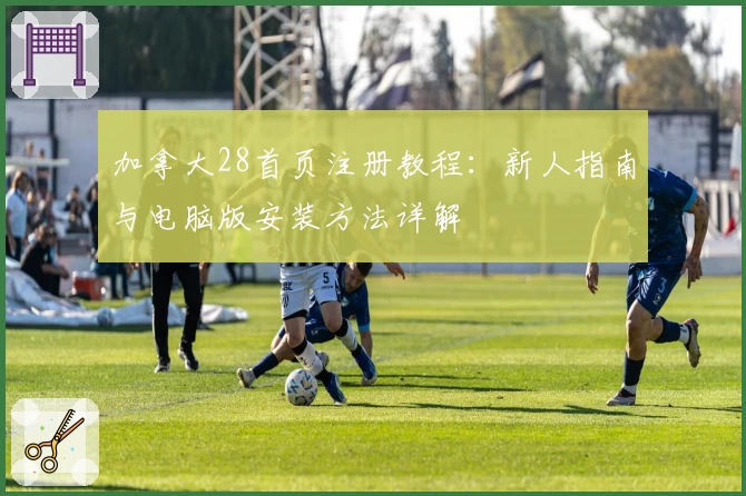 加拿大28首页注册教程：新人指南与电脑版安装方法详解