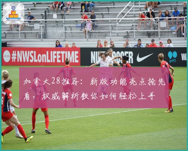 加拿大28推荐：新版功能亮点抢先看，权威解析教你如何轻松上手