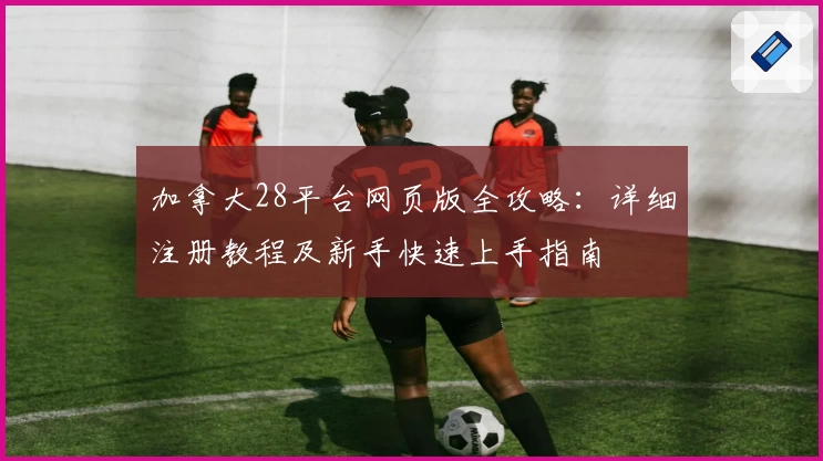 加拿大28平台网页版全攻略：详细注册教程及新手快速上手指南