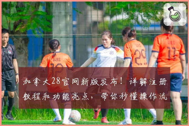 加拿大28官网新版发布！详解注册教程和功能亮点，带你秒懂操作流程