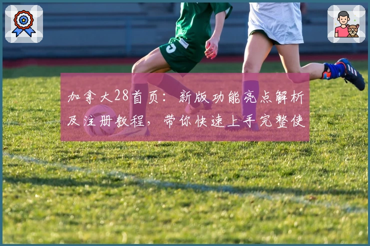 加拿大28首页：新版功能亮点解析及注册教程，带你快速上手完整使用体验