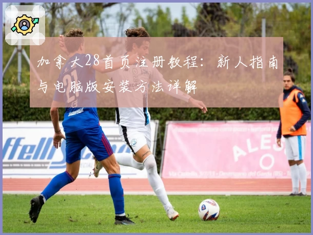 加拿大28首页注册教程：新人指南与电脑版安装方法详解